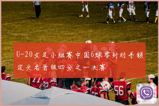 U-20女足小组赛中国6球零封对手锁定头名晋级四分之一决赛
