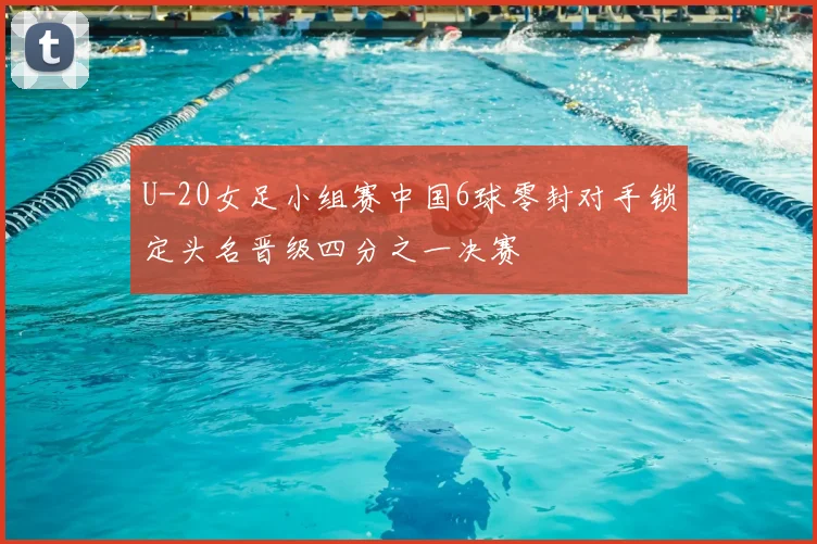 U-20女足小组赛中国6球零封对手锁定头名晋级四分之一决赛