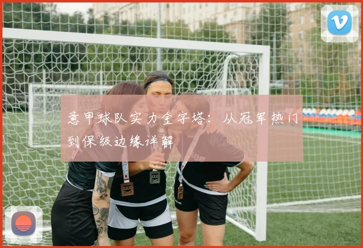 意甲球队实力金字塔：从冠军热门到保级边缘详解